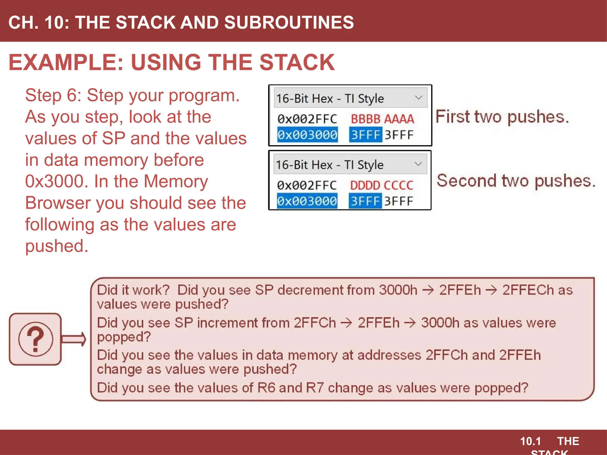 10.1 THE
EXAMPLE: USING THE STACK
CH. 10: THE STACK AND SUBROUTINES
Step 6: Step your program.
As you step, look at the
values of SP and the values
in data memory before
0x3000. In the Memory
Browser you should see the
following as the values are
pushed.
 