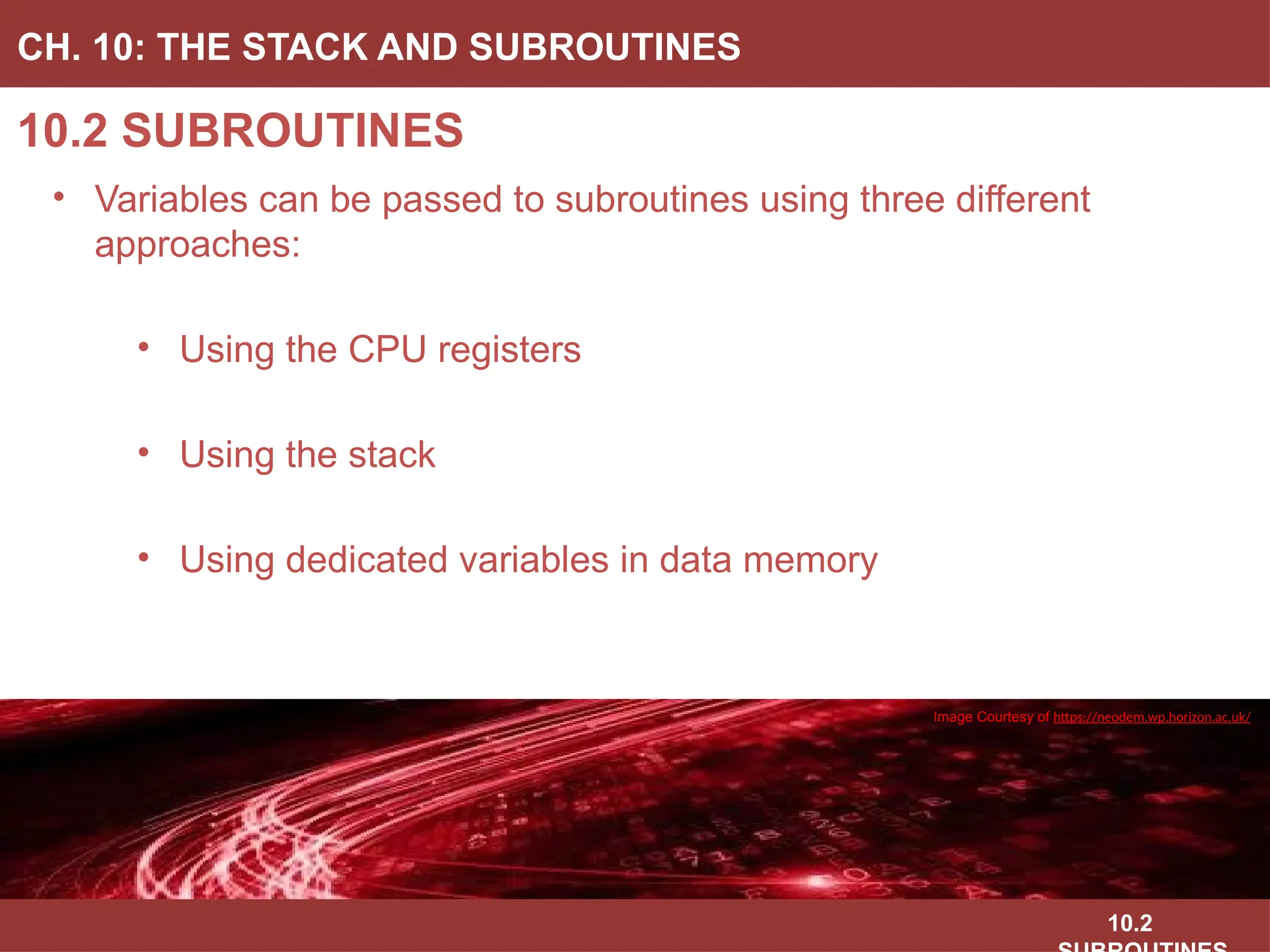 10.2
10.2 SUBROUTINES
CH. 10: THE STACK AND SUBROUTINES
• Variables can be passed to subroutines using three different
approaches:
• Using the CPU registers
• Using the stack
• Using dedicated variables in data memory
Image Courtesy of
Recording Connection of Canada
Image Courtesy of
Recording Connection of Canada
Image Courtesy of
Recording Connection of Canada
Image Courtesy of
Recording Connection of Canada
Image Courtesy of https://neodem.wp.horizon.ac.uk/
 