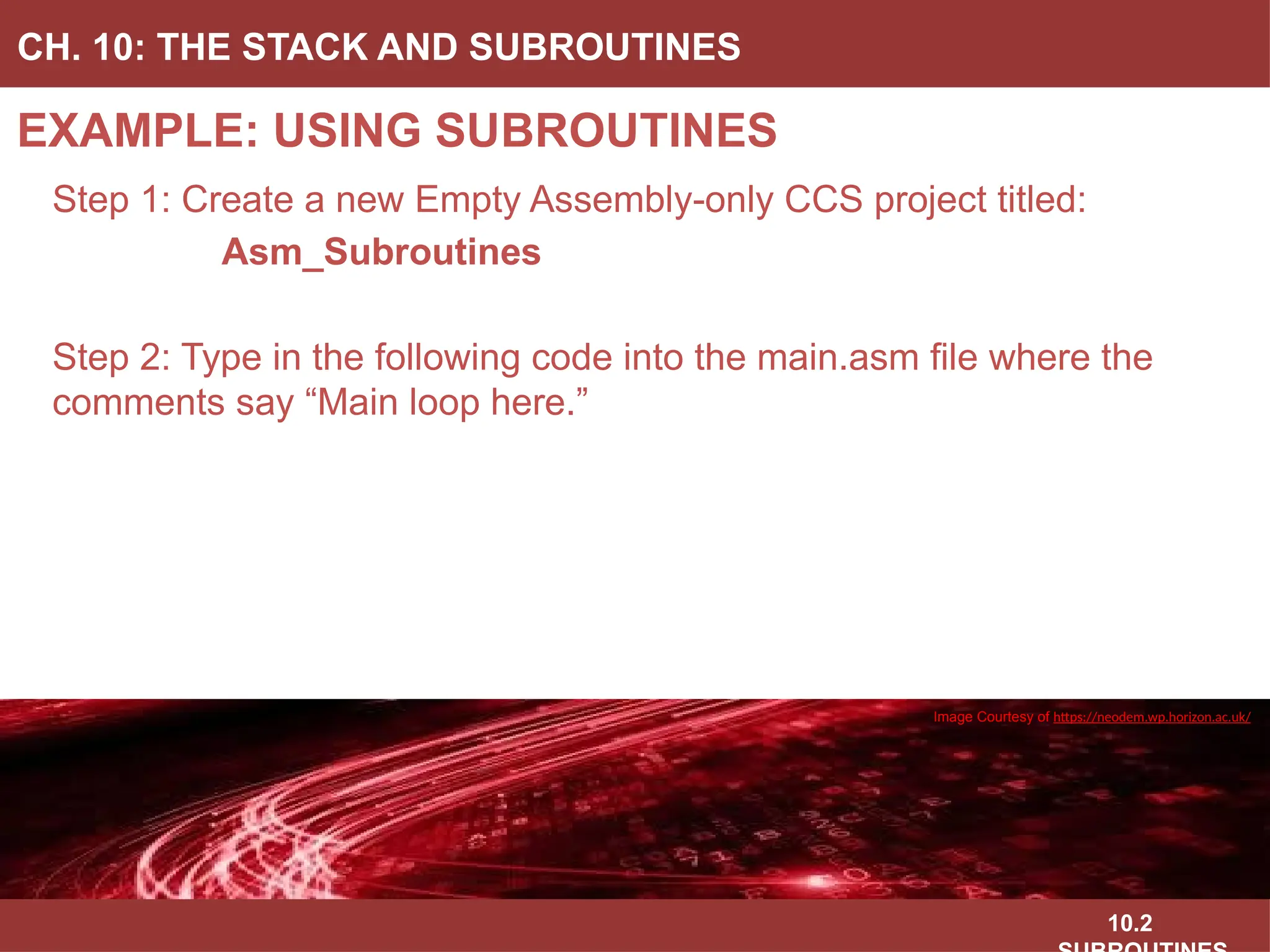 10.2
EXAMPLE: USING SUBROUTINES
CH. 10: THE STACK AND SUBROUTINES
Image Courtesy of
Recording Connection of Canada
Image Courtesy of
Recording Connection of Canada
Image Courtesy of
Recording Connection of Canada
Image Courtesy of
Recording Connection of Canada
Step 1: Create a new Empty Assembly-only CCS project titled:
Asm_Subroutines
Step 2: Type in the following code into the main.asm file where the
comments say “Main loop here.”
Image Courtesy of https://neodem.wp.horizon.ac.uk/
 