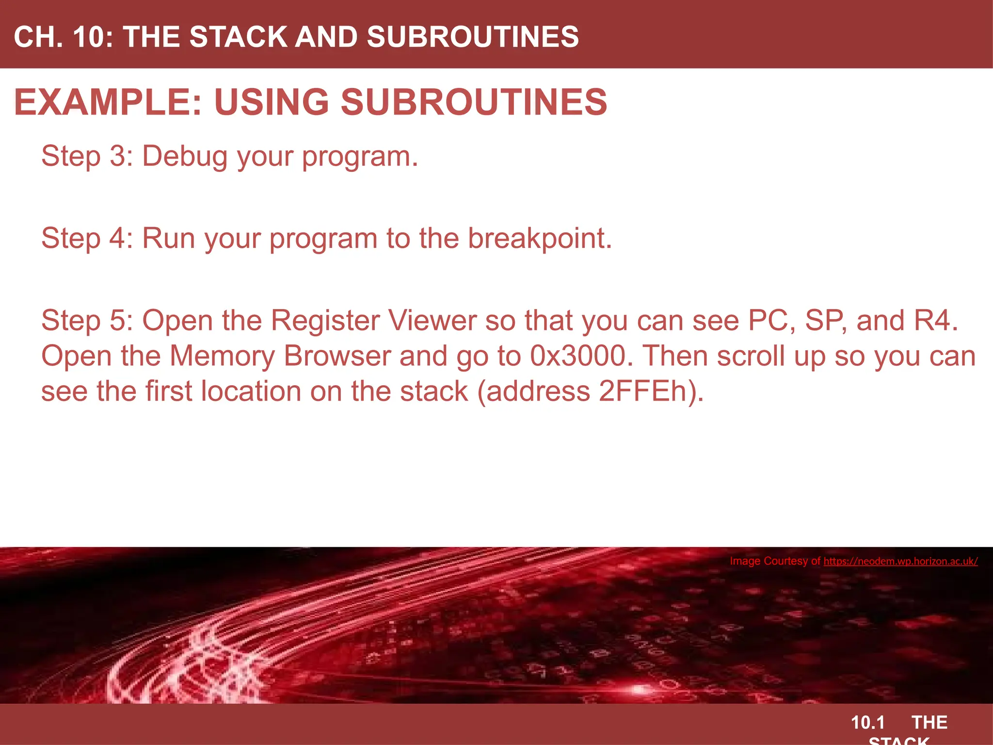 10.1 THE
EXAMPLE: USING SUBROUTINES
CH. 10: THE STACK AND SUBROUTINES
Image Courtesy of
Recording Connection of Canada
Step 3: Debug your program.
Step 4: Run your program to the breakpoint.
Step 5: Open the Register Viewer so that you can see PC, SP, and R4.
Open the Memory Browser and go to 0x3000. Then scroll up so you can
see the first location on the stack (address 2FFEh).
Image Courtesy of
Recording Connection of Canada
Image Courtesy of
Recording Connection of Canada
Image Courtesy of
Recording Connection of Canada
Image Courtesy of https://neodem.wp.horizon.ac.uk/
 