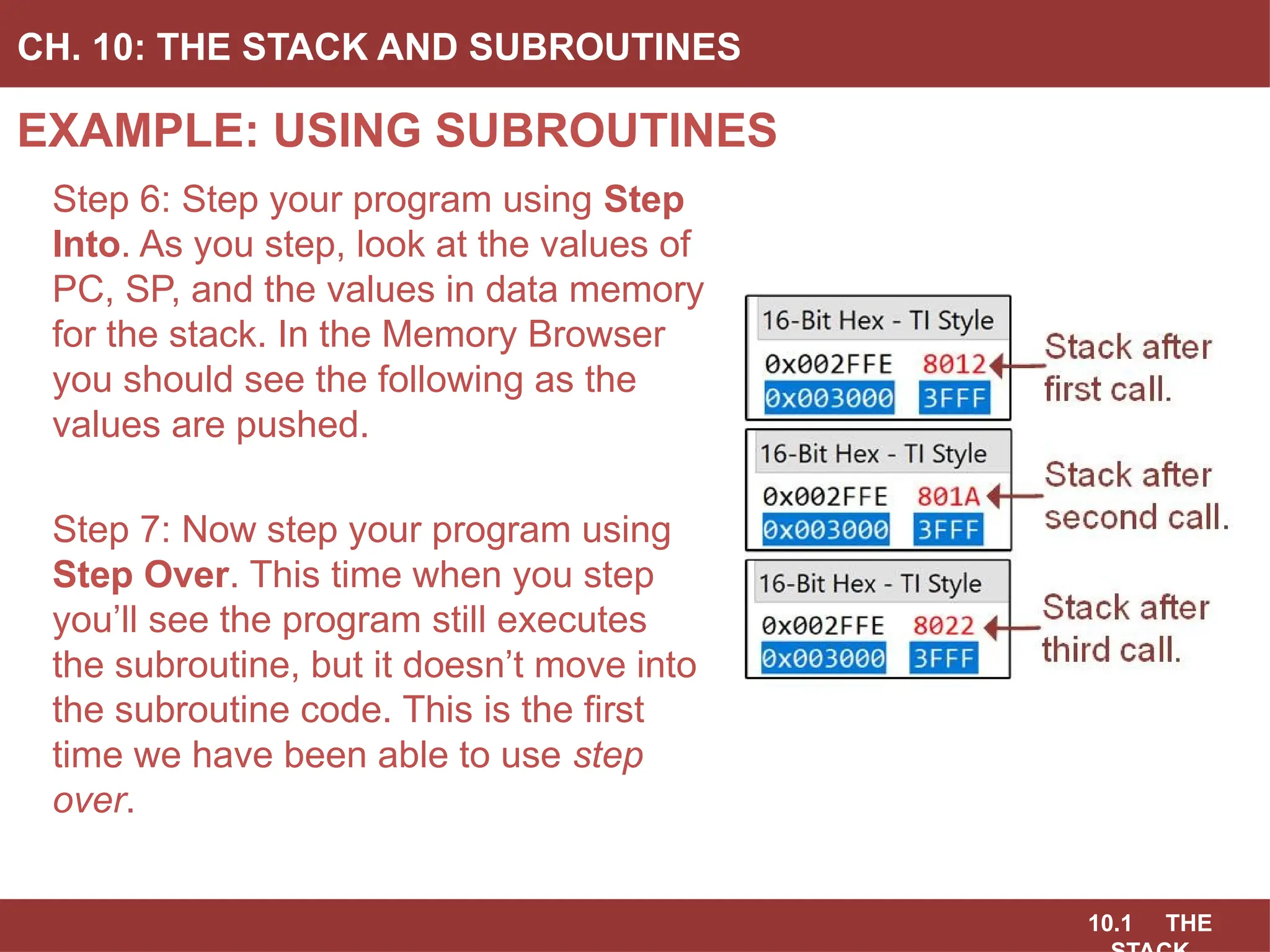 10.1 THE
EXAMPLE: USING SUBROUTINES
CH. 10: THE STACK AND SUBROUTINES
Step 6: Step your program using Step
Into. As you step, look at the values of
PC, SP, and the values in data memory
for the stack. In the Memory Browser
you should see the following as the
values are pushed.
Step 7: Now step your program using
Step Over. This time when you step
you’ll see the program still executes
the subroutine, but it doesn’t move into
the subroutine code. This is the first
time we have been able to use step
over.
 