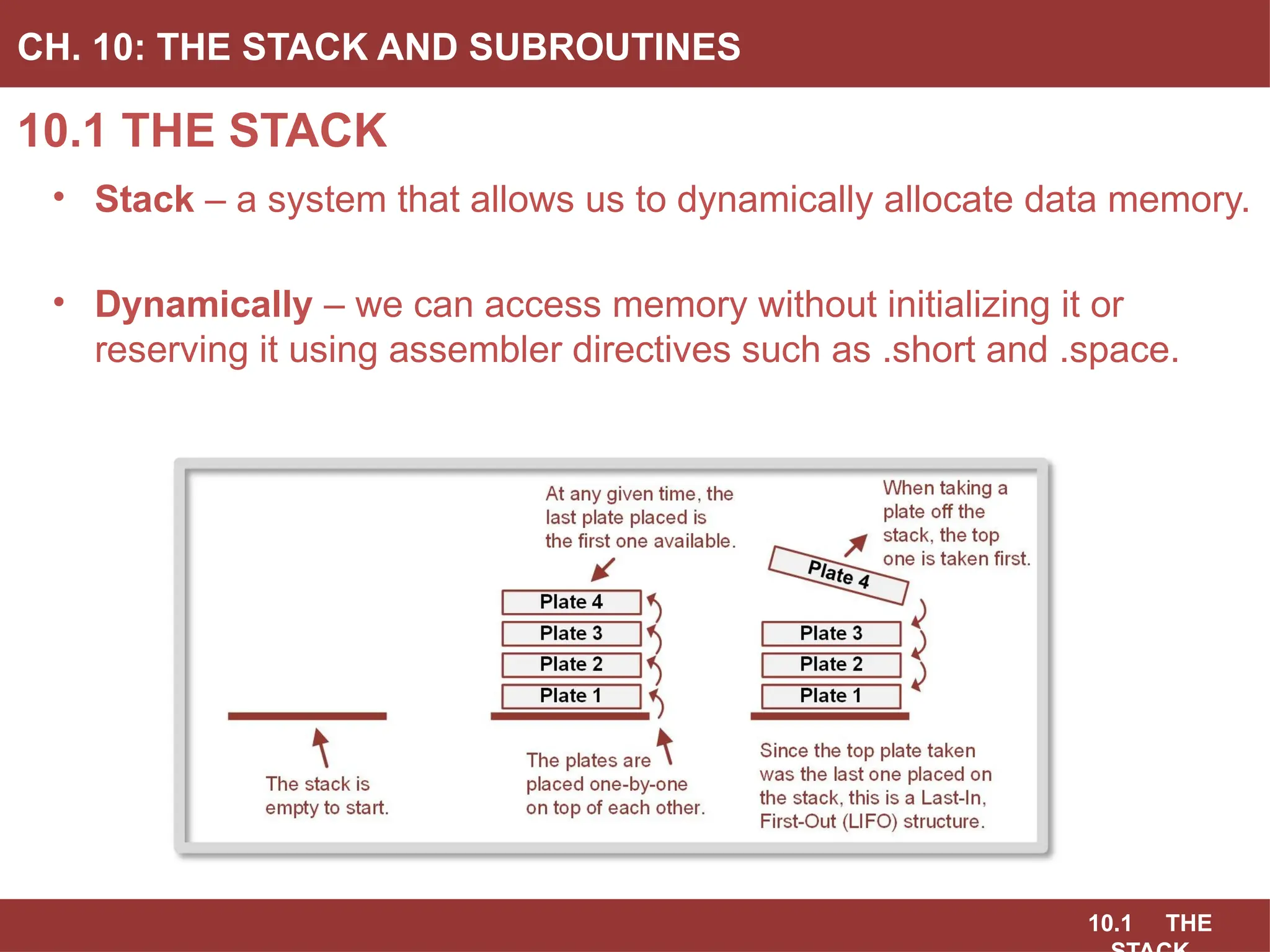 10.1 THE
10.1 THE STACK
CH. 10: THE STACK AND SUBROUTINES
• Stack – a system that allows us to dynamically allocate data memory.
• Dynamically – we can access memory without initializing it or
reserving it using assembler directives such as .short and .space.
 