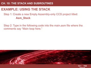 10.1 THE
EXAMPLE: USING THE STACK
CH. 10: THE STACK AND SUBROUTINES
Image Courtesy of
Recording Connection of Canada
Step 1: Create a new Empty Assembly-only CCS project titled:
Asm_Stack
Step 2: Type in the following code into the main.asm file where the
comments say “Main loop here.”
Image Courtesy of
Recording Connection of Canada
Image Courtesy of
Recording Connection of Canada
Image Courtesy of
Recording Connection of Canada
Image Courtesy of https://neodem.wp.horizon.ac.uk/
 