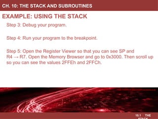 10.1 THE
EXAMPLE: USING THE STACK
CH. 10: THE STACK AND SUBROUTINES
Image Courtesy of
Recording Connection of Canada
Step 3: Debug your program.
Step 4: Run your program to the breakpoint.
Step 5: Open the Register Viewer so that you can see SP and
R4 → R7. Open the Memory Browser and go to 0x3000. Then scroll up
so you can see the values 2FFEh and 2FFCh.
Image Courtesy of
Recording Connection of Canada
Image Courtesy of
Recording Connection of Canada
Image Courtesy of
Recording Connection of Canada
Image Courtesy of https://neodem.wp.horizon.ac.uk/
 