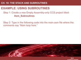 10.2
EXAMPLE: USING SUBROUTINES
CH. 10: THE STACK AND SUBROUTINES
Image Courtesy of
Recording Connection of Canada
Image Courtesy of
Recording Connection of Canada
Image Courtesy of
Recording Connection of Canada
Image Courtesy of
Recording Connection of Canada
Step 1: Create a new Empty Assembly-only CCS project titled:
Asm_Subroutines
Step 2: Type in the following code into the main.asm file where the
comments say “Main loop here.”
Image Courtesy of https://neodem.wp.horizon.ac.uk/
 