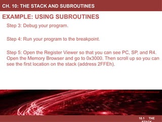 10.1 THE
EXAMPLE: USING SUBROUTINES
CH. 10: THE STACK AND SUBROUTINES
Image Courtesy of
Recording Connection of Canada
Step 3: Debug your program.
Step 4: Run your program to the breakpoint.
Step 5: Open the Register Viewer so that you can see PC, SP, and R4.
Open the Memory Browser and go to 0x3000. Then scroll up so you can
see the first location on the stack (address 2FFEh).
Image Courtesy of
Recording Connection of Canada
Image Courtesy of
Recording Connection of Canada
Image Courtesy of
Recording Connection of Canada
Image Courtesy of https://neodem.wp.horizon.ac.uk/
 
