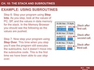 10.1 THE
EXAMPLE: USING SUBROUTINES
CH. 10: THE STACK AND SUBROUTINES
Step 6: Step your program using Step
Into. As you step, look at the values of
PC, SP, and the values in data memory
for the stack. In the Memory Browser
you should see the following as the
values are pushed.
Step 7: Now step your program using
Step Over. This time when you step
you’ll see the program still executes
the subroutine, but it doesn’t move into
the subroutine code. This is the first
time we have been able to use step
over.
 