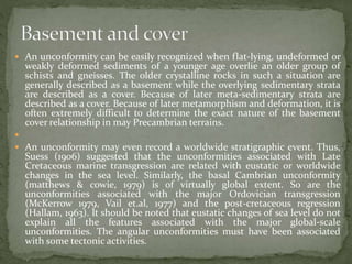  An unconformity can be easily recognized when flat-lying, undeformed or
weakly deformed sediments of a younger age overlie an older group of
schists and gneisses. The older crystalline rocks in such a situation are
generally described as a basement while the overlying sedimentary strata
are described as a cover. Because of later meta-sedimentary strata are
described as a cover. Because of later metamorphism and deformation, it is
often extremely difficult to determine the exact nature of the basement
cover relationship in may Precambrian terrains.

 An unconformity may even record a worldwide stratigraphic event. Thus,
Suess (1906) suggested that the unconformities associated with Late
Cretaceous marine transgression are related with eustatic or worldwide
changes in the sea level. Similarly, the basal Cambrian unconformity
(matthews & cowie, 1979) is of virtually global extent. So are the
unconformities associated with the major Ordovician transgression
(McKerrow 1979, Vail et.al, 1977) and the post-cretaceous regression
(Hallam, 1963). It should be noted that eustatic changes of sea level do not
explain all the features associated with the major global-scale
unconformities. The angular unconformities must have been associated
with some tectonic activities.
 