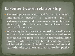  The main processes which modify the initial angular
unconformity between a basement and its
sedimentary cover and to enumerate the problems of
identifying the basement in deformed and
metamorphic terrains.
 When a crystalline basement covered with sediments,
and with a nonconformity or an angular unconformity
between the two groups of rocks, is deformed in a later
orogenic cycle, there may be different degrees of
folding of the cover (plis de couverture of Argand,
1922) while the basement remains more or less passive.
 