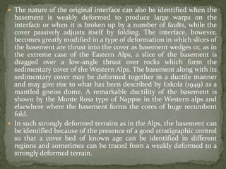  The nature of the original interface can also be identified when the
basement is weakly deformed to produce large warps on the
interface or when it is broken up by a number of faults, while the
cover passively adjusts itself by folding. The interface, however,
becomes greatly modified in a type of deformation in which slices of
the basement are thrust into the cover as basement wedges or, as in
the extreme case of the Eastern Alps, a slice of the basement is
dragged over a low-angle thrust over rocks which form the
sedimentary cover of the Western Alps. The basement along with its
sedimentary cover may be deformed together in a ductile manner
and may give rise to what has been described by Eskola (1949) as a
mantled gneiss dome. A remarkable ductility of the basement is
shown by the Monte Rosa type of Nappse in the Western alps and
elsewhere where the basement forms the cores of huge recumbent
fold.
 In such strongly deformed terrains as in the Alps, the basement can
be identified because of the presence of a good stratigraphic control
so that a cover bed of known age can be identified in different
regions and sometimes can be traced from a weakly deformed to a
strongly deformed terrain.
 