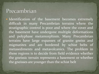  Identification of the basement becomes extremely
difficult in many Precambrian terrains where the
stratigraphic control is poor and where the cover and
the basement have undergone multiple deformations
and polyphase metamorphism. Many Precambrian
terrains have large expanses of granite gneiss and
migmatites and are bordered by schist belts of
metasediments and metavolcanics. The problem in
these regions is to decide from field evidence whether
the gneissic terrain represents a basement or whether
the gneisses are younger than the schist belt
 