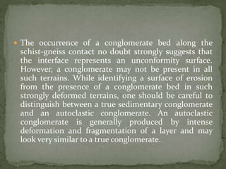  The occurrence of a conglomerate bed along the
schist-gneiss contact no doubt strongly suggests that
the interface represents an unconformity surface.
However, a conglomerate may not be present in all
such terrains. While identifying a surface of erosion
from the presence of a conglomerate bed in such
strongly deformed terrains, one should be careful to
distinguish between a true sedimentary conglomerate
and an autoclastic conglomerate. An autoclastic
conglomerate is generally produced by intense
deformation and fragmentation of a layer and may
look very similar to a true conglomerate.
 