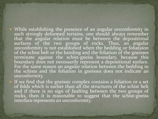  While establishing the presence of an angular unconformity in
such strongly deformed terrains, one should always remember
that the angular relation must be between the depositional
surfaces of the two groups of rocks. Thus, an angular
unconformity is not established when the bedding or foliataion
of the schist belt or the banding and the foliation of the gneisses
terminate against the schist-gneiss boundary, because this
boundary does not necessarily represent a depositional surface.
For the same reason an angular relation between the bedding in
the schists and the foliation in gneisses does not indicate an
unconformity.
 If we find that the gneissic complex contains a foliation or a set
of folds which is earlier than all the structures of the schist belt
and if there is no sign of faulting between the two groups of
rocks, then it is reasonable to suggest that the schist-gneiss
interface represents an unconformity.
 