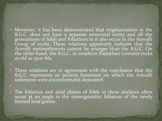  Moreover, it has been demonstrated that migmatization in the
B.G.C. does not have a separate structural entity and all the
generations of folds and foliations in it also occur in the Aravalli
Group of rocks. These relations apparently indicate that the
Aravalli metasediments cannot be younger than the B.G.C. On
the other hand, the B.G.C. in southern Rajasthan contains rocks
as old as 3500 Ma.

 These relations are in agreement with the conclusion that the
B.G.C. represents an ancient basement on which the Aravalli
sediments were unconformably deposited.

 The foliation and axial planes of folds in these enclaves often
occur at an angle to the synmigmatitic foliation of the newly
formed host gneiss.
 