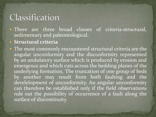  There are three broad classes of criteria-structural,
sedimentary and paleontological.
 Structural criteria
 The most commonly encountered structural criteria are the
angular unconformity and the disconformity represented
by an undulatory surface which is produced by erosion and
emergence and which cuts across the bedding planes of the
underlying formation. The truncation of one group of beds
by another may result from both faulting and the
develelopment of unconformity. An angular unconformity
can therefore be established only if the field observations
rule out the possibility of occurrence of a fault along the
surface of discontinuity.
 