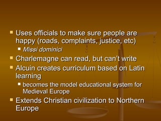   Uses officials to make sure people are
    happy (roads, complaints, justice, etc)
       Missi dominici
   Charlemagne can read, but can’t write
   Alcuin creates curriculum based on Latin
    learning
       becomes the model educational system for
        Medieval Europe
   Extends Christian civilization to Northern
    Europe
 