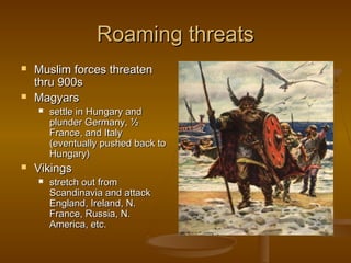 Roaming threats
   Muslim forces threaten
    thru 900s
   Magyars
       settle in Hungary and
        plunder Germany, ½
        France, and Italy
        (eventually pushed back to
        Hungary)
   Vikings
       stretch out from
        Scandinavia and attack
        England, Ireland, N.
        France, Russia, N.
        America, etc.
 