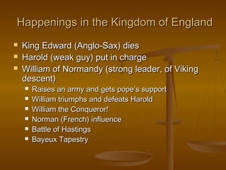 Happenings in the Kingdom of England
   King Edward (Anglo-Sax) dies
   Harold (weak guy) put in charge
   William of Normandy (strong leader, of Viking
    descent)
       Raises an army and gets pope’s support
       William triumphs and defeats Harold
       William the Conqueror!
       Norman (French) influence
       Battle of Hastings
       Bayeux Tapestry
 