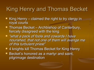 King Henry and Thomas Becket
   King Henry – claimed the right to try clergy in
    royal courts
   Thomas Becket – Archbishop of Canterbury,
    fiercely disagreed with the king
   “what a pack of fools and cowards I have
    nourished, that not one of them will avenge me
    of this turbulent priest”
   4 knights kill Thomas Becket for King Henry
   Becket’s honored as a martyr and saint,
    pilgrimage destination
 