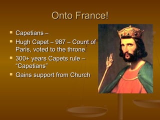 Onto France!
   Capetians –
   Hugh Capet – 987 – Count of
    Paris, voted to the throne
   300+ years Capets rule –
    “Capetians”
   Gains support from Church
 