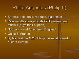 Philip Augustus (Philip II)
   Shrewd, able, bald, red-face, big drinker
   Pays middle class officials to fill government
    officials (buys their support)
   Normandy and Anjou from England
   Gains S. France
   By his death in 1223, Philip II is most powerful
    ruler in Europe
 