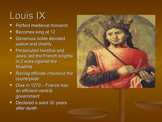 Louis IX
   Perfect medieval monarch
   Becomes king at 12
   Generous noble devoted
    justice and charity
   Persecuted heretics and
    Jews, led the French knights
    in 2 wars against the
    Muslims
   Roving officials checkout the
    countryside
   Dies in 1270 – France has
    an efficient central
    government
   Declared a saint 30 years
    after death
 