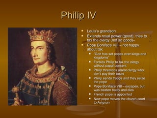 Philip IV
        Louis’s grandson
        Extends royal power (good), tries to
         tax the clergy (not so good)–
        Pope Boniface VIII – not happy
         about tax
             “God has set popes over kings and
              kingdoms”
             Forbids Philip to tax the clergy
              without papal consent
             Philip threatens arrest clergy who
              don’t pay their taxes
             Philip sends troops and they seize
              the pope
             Pope Boniface VIII – escapes, but
              was beaten badly and dies
             French pope is appointed
             New pope moves the church court
              to Avignon
 