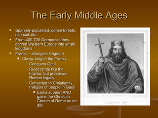 The Early Middle Ages
   Sparsely populated, dense forests,
    rich soil, etc.
   From 400-700 Germanic tribes
    carved Western Europe into small
    kingdoms
   Franks – strongest kingdom
       Clovis, king of the Franks

           Conquers Gaul

           Ruled lands like the
             Franks, but preserves
             Roman legacy
           Converted to Christianity
             (religion of people in Gaul)
                 Earns support AND
                   gains the Christian
                   Church of Rome as an
                   ally
 