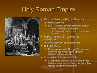 Holy Roman Empire
        Otto I of Saxony – King of Germany
            Helps pope out
            962 – crowned as Holy Roman Emperor
                 Holy – crowned by the pope
                 Roman – heir to the emperors of ancient
                  Rome
        Pope Gregory VII – banned lay
         investiture
            Only Pope can appoint bishops
        HRE Henry IV
            Disagreement with GregoryVII because
             he thinks the HRE should appoint
             bishops to their royal fiefs
        Concordat of Worms – 1122
            Church has sole pwr to elect and invest
             bishops w/spiritual authority; emperor has
             right to invest them with fiefs
 
