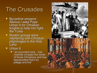 The Crusades
   Byzantine emperor
    Alexius I asks Pope
    Urban II for Christian
    knights to help him fight
    the Turks
   Muslim groups were
    interfering with Christian
    pilgrimages to the Holy
    Land
   Urban II
       “an accursed race…has
        violently invaded the lands
        of those Christians and has
        depopulated them by
        pillage and fire”
 
