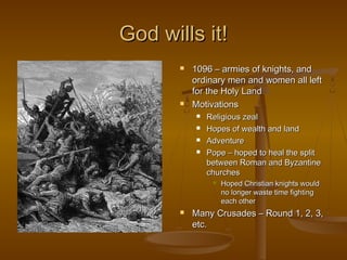 God wills it!
          1096 – armies of knights, and
           ordinary men and women all left
           for the Holy Land
          Motivations
              Religious zeal
              Hopes of wealth and land
              Adventure
              Pope – hoped to heal the split
               between Roman and Byzantine
               churches
                   Hoped Christian knights would
                    no longer waste time fighting
                    each other
          Many Crusades – Round 1, 2, 3,
           etc.
 