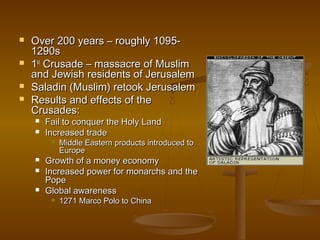    Over 200 years – roughly 1095-
    1290s
   1st Crusade – massacre of Muslim
    and Jewish residents of Jerusalem
   Saladin (Muslim) retook Jerusalem
   Results and effects of the
    Crusades:
       Fail to conquer the Holy Land
       Increased trade
            Middle Eastern products introduced to
             Europe
       Growth of a money economy
       Increased power for monarchs and the
        Pope
       Global awareness
            1271 Marco Polo to China
 