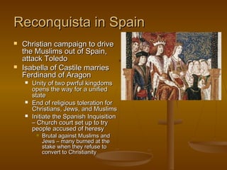 Reconquista in Spain
   Christian campaign to drive
    the Muslims out of Spain,
    attack Toledo
   Isabella of Castile marries
    Ferdinand of Aragon
       Unity of two pwrful kingdoms
        opens the way for a unified
        state
       End of religious toleration for
        Christians, Jews, and Muslims
       Initiate the Spanish Inquisition
        – Church court set up to try
        people accused of heresy
            Brutal against Muslims and
             Jews – many burned at the
             stake when they refuse to
             convert to Christianity
 