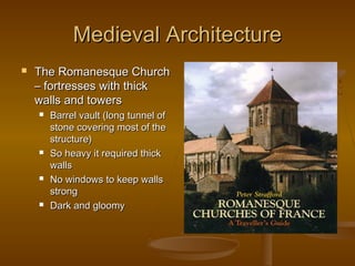 Medieval Architecture
   The Romanesque Church
    – fortresses with thick
    walls and towers
       Barrel vault (long tunnel of
        stone covering most of the
        structure)
       So heavy it required thick
        walls
       No windows to keep walls
        strong
       Dark and gloomy
 