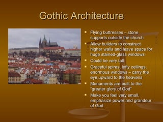 Gothic Architecture
             Flying buttresses – stone
              supports outside the church
             Allow builders to construct
              higher walls and leave space for
              huge stained-glass windows
             Could be very tall
             Graceful spires, lofty ceilings,
              enormous windows – carry the
              eye upward to the heavens
             Monuments are built to the
              “greater glory of God”
             Make you feel very small,
              emphasize power and grandeur
              of God
 