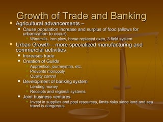 Growth of Trade and Banking
   Agricultural advancements –
       Cause population increase and surplus of food (allows for
        urbanization to occur)
            Windmills, iron plow, horse replaced oxen, 3 field system
   Urban Growth – more specialized manufacturing and
    commercial activities
       Increases trade
       Creation of Guilds
            Apprentice, journeyman, etc.
            Prevents monopoly
            Quality control
       Development of banking system
            Lending money
            Receipts and regional systems
       Joint business ventures
            Invest in supplies and pool resources, limits risks since land and sea
             travel is dangerous
 