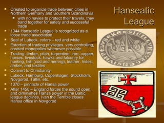    Created to organize trade between cities in
    Northern Germany and Southern Scandinavia            Hanseatic
       with no navies to protect their travels, they
        band together for safety and successful
        trade
                                                           League
   1344 Hanseatic League is recognized as a
    loose trade association
   Seal of Lubeck, colors – red and white
   Extortion of trading privileges, very controlling,
    created monopolies whenever possible
   Trading: timber, pitch, turpentine, iron, copper,
    horses, livestock, hawks and falconry for
    hunting, fish (cod and herring), leather, hides,
    amber, and textiles
   Convert to Christianity
   Lubeck, Hamburg, Copenhagen, Stockholm,
    Novgorod, Tallin, etc.
   1370 – pinnacle of Hansa power
   After 1450 – England forces the sound open,
    and diminishes Hansa power in the Baltic,
    league declines, Ivan the Terrible closes
    Hansa office in Novgorod
 