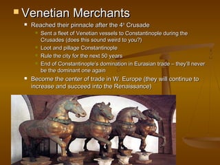  Venetian             Merchants
    Reached their pinnacle after the 4th Crusade
         Sent a fleet of Venetian vessels to Constantinople during the
          Crusades (does this sound weird to you?)
         Loot and pillage Constantinople
         Rule the city for the next 50 years
         End of Constantinople’s domination in Eurasian trade – they’ll never
          be the dominant one again
    Become the center of trade in W. Europe (they will continue to
     increase and succeed into the Renaissance)
 