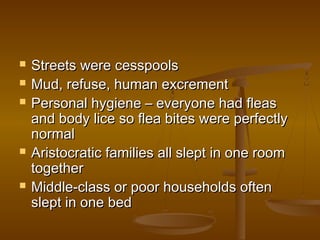    Streets were cesspools
   Mud, refuse, human excrement
   Personal hygiene – everyone had fleas
    and body lice so flea bites were perfectly
    normal
   Aristocratic families all slept in one room
    together
   Middle-class or poor households often
    slept in one bed
 