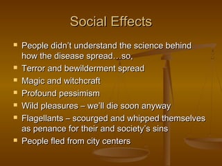 Social Effects
   People didn’t understand the science behind
    how the disease spread…so,
   Terror and bewilderment spread
   Magic and witchcraft
   Profound pessimism
   Wild pleasures – we’ll die soon anyway
   Flagellants – scourged and whipped themselves
    as penance for their and society’s sins
   People fled from city centers
 