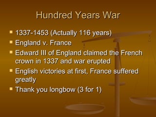 Hundred Years War
   1337-1453 (Actually 116 years)
   England v. France
   Edward III of England claimed the French
    crown in 1337 and war erupted
   English victories at first, France suffered
    greatly
   Thank you longbow (3 for 1)
 