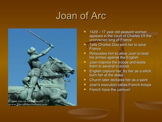 Joan of Arc
         1429 – 17 year old peasant woman
          appears in the court of Charles VII the
          uncrowned king of France
         Tells Charles God sent her to save
          France
         Persuades him to allow Joan to lead
          his armies against the English
         Joan inspires the troops and leads
          them to several victories
         English capture her, try her as a witch,
          burn her at the stake
         Church later declares her as a saint
         Joan’s execution rallies French troops
         French have the cannon!
 