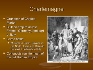 Charlemagne
   Grandson of Charles
    Martel
   Built an empire across
    France, Germany, and part
    of Italy
   Loved battle
       Muslims in Spain, Saxons in
        the North, Avars and Slavs in
        the east, Lombards in Italy
   Conquests reunite much of
    the old Roman Empire
 