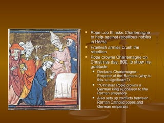    Pope Leo III asks Charlemagne
    to help against rebellious nobles
    in Rome
   Frankish armies crush the
    rebellion
   Pope crowns Charlemagne on
    Christmas day, 800, to show his
    gratitude
        Declares Charlemagne –
         Emperor of the Romans (why is
         this so significant?)
        **Christian Pope crowns a
         German king successor to the
         Roman emperors
        Also sets up conflicts between
         Roman Catholic popes and
         German emperors
 
