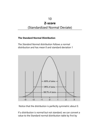 10
Z-score
(Standardized Normal Deviate)
The Standard Normal Distribution
The Standard Normal distribution follows a normal
distribution and has mean 0 and standard deviation 1
Notice that the distribution is perfectly symmetric about 0.
If a distribution is normal but not standard, we can convert a
value to the Standard normal distribution table by first by
 