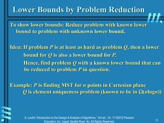 A. Levitin “Introduction to the Design & Analysis of Algorithms,” 3rd ed., Ch. 11 ©2012 Pearson
Education, Inc. Upper Saddle River, NJ. All Rights Reserved. 11
Lower Bounds by Problem Reduction
To show lower bounds: Reduce problem with known lower
bound to problem with unknown lower bound.
Idea: If problem P is at least as hard as problem Q, then a lower
bound for Q is also a lower bound for P.
Hence, find problem Q with a known lower bound that can
be reduced to problem P in question.
Example: P is finding MST for n points in Cartesian plane
Q is element uniqueness problem (known to be in (nlogn))
 