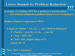 A. Levitin “Introduction to the Design & Analysis of Algorithms,” 3rd ed., Ch. 11 ©2012 Pearson
Education, Inc. Upper Saddle River, NJ. All Rights Reserved. 12
Lower Bounds by Problem Reduction
Example: P is finding MST for n points in Cartesian plane
Q is element uniqueness problem (known to be in (nlogn))
Reduce Element Uniqueness to MST:
Unique (S : IntSet = {x1, x2, …, xn}) [Known (nlogn)]
P : PairSet = {(x1, 0), (x2, 0), …, (xn, 0)}
T : Tree = MST (P)
D : Nat = min_length (edges of T)
return D = 0
Thus, MST is (nlogn)!
 