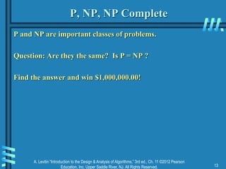 A. Levitin “Introduction to the Design & Analysis of Algorithms,” 3rd ed., Ch. 11 ©2012 Pearson
Education, Inc. Upper Saddle River, NJ. All Rights Reserved. 13
P, NP, NP Complete
P and NP are important classes of problems.
Question: Are they the same? Is P = NP ?
Find the answer and win $1,000,000.00!
 