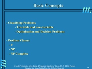 A. Levitin “Introduction to the Design & Analysis of Algorithms,” 3rd ed., Ch. 11 ©2012 Pearson
Education, Inc. Upper Saddle River, NJ. All Rights Reserved. 14
Basic Concepts
- Classifying Problems
- Tractable and non-tractable
- Optimization and Decision Problems
- Problem Classes
- P
- NP
- NP Complete
 