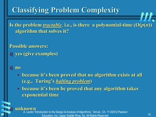 A. Levitin “Introduction to the Design & Analysis of Algorithms,” 3rd ed., Ch. 11 ©2012 Pearson
Education, Inc. Upper Saddle River, NJ. All Rights Reserved. 15
Classifying Problem Complexity
Is the problem tractable, i.e., is there a polynomial-time (O(p(n))
algorithm that solves it?
Possible answers:
 yes (give examples)
 no
• because it’s been proved that no algorithm exists at all
(e.g., Turing’s halting problem)
• because it’s been be proved that any algorithm takes
exponential time
 unknown
 